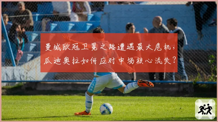 曼城欧冠卫冕之路遭遇最大危机,瓜迪奥拉如何应对中场核心流失?