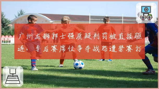 广州龙狮郭士强质疑判罚被直接驱逐,季后赛席位争夺战恐遭禁赛打击