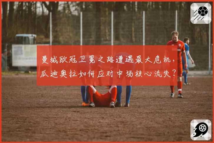 曼城欧冠卫冕之路遭遇最大危机,瓜迪奥拉如何应对中场核心流失?