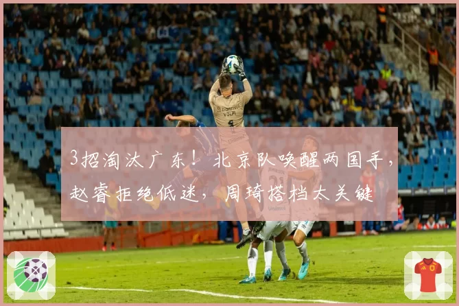 3招淘汰广东！北京队唤醒两国手，赵睿拒绝低迷，周琦搭档太关键