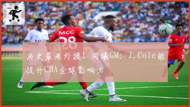 历史最老外援！同曦GM：J.Cole能提升CBA全球影响力