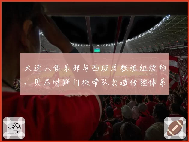 大连人俱乐部与西班牙教练组续约，贝尼特斯门徒带队打造传控体系前景几何？