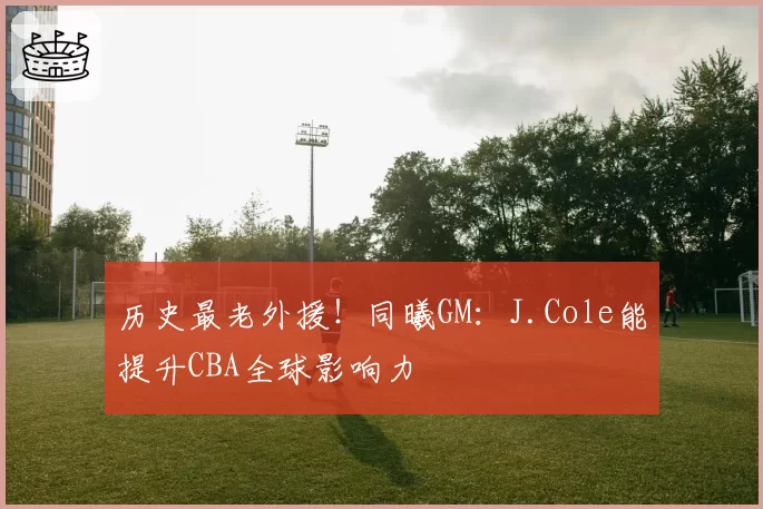 历史最老外援！同曦GM：J.Cole能提升CBA全球影响力