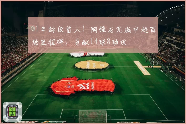 01年龄段首人！陶强龙完成中超百场里程碑，贡献14球8助攻