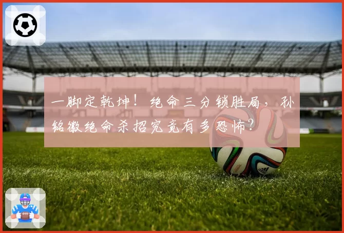 一脚定乾坤！绝命三分锁胜局，孙铭徽绝命杀招究竟有多恐怖？
