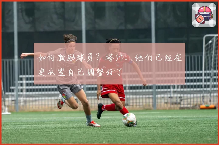 如何激励球员？塔帅：他们已经在更衣室自己调整好了