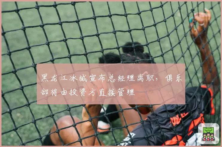 黑龙江冰城宣布总经理离职，俱乐部将由投资方直接管理