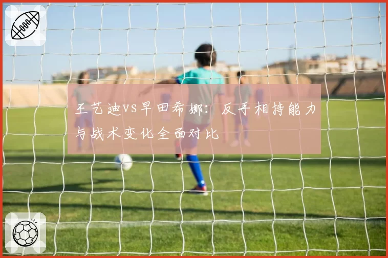 王艺迪vs早田希娜：反手相持能力与战术变化全面对比