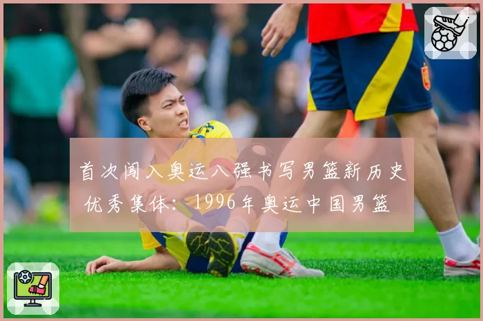 首次闯入奥运八强书写男篮新历史 优秀集体：1996年奥运中国男篮