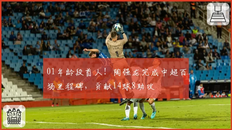 01年龄段首人！陶强龙完成中超百场里程碑，贡献14球8助攻