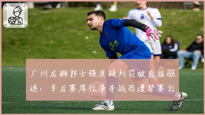 广州龙狮郭士强质疑判罚被直接驱逐,季后赛席位争夺战恐遭禁赛打击
