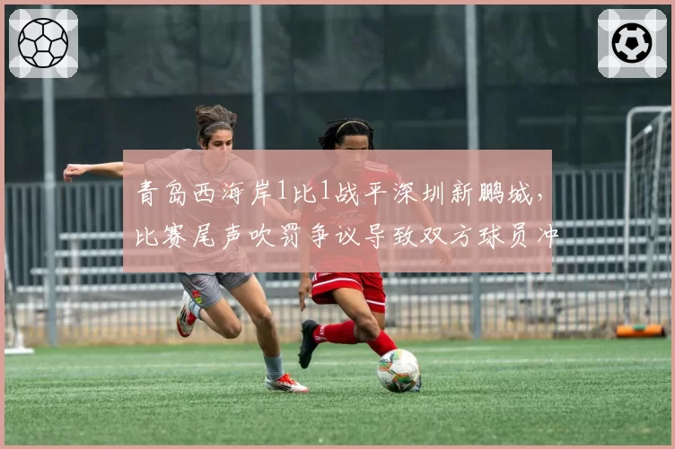 青岛西海岸1比1战平深圳新鹏城，比赛尾声吹罚争议导致双方球员冲突