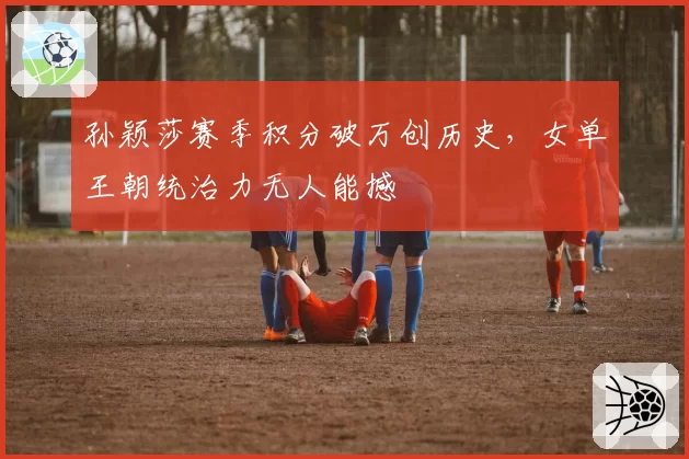 孙颖莎赛季积分破万创历史,女单王朝统治力无人能撼