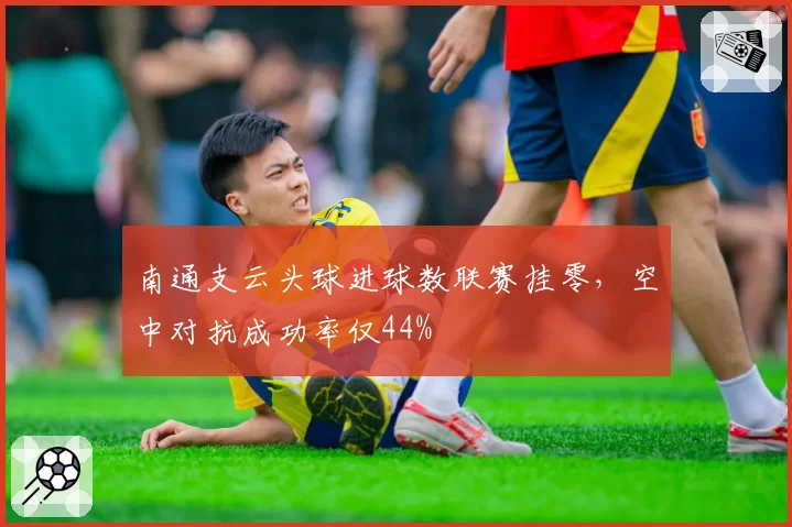 南通支云头球进球数联赛挂零,空中对抗成功率仅44%