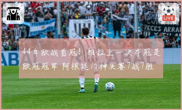 44年欧战首冠!维拉上一次夺冠是欧冠冠军 阿根廷门神决赛7战7胜