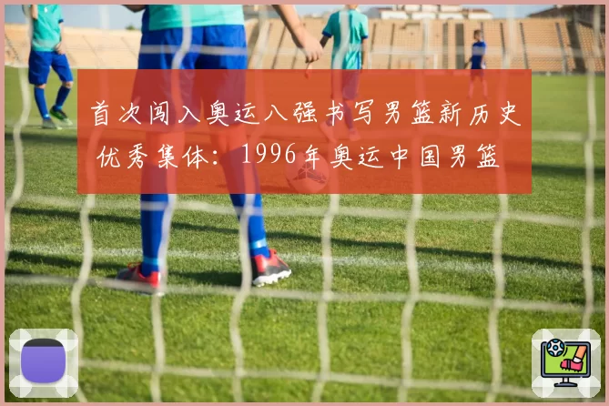 首次闯入奥运八强书写男篮新历史 优秀集体：1996年奥运中国男篮