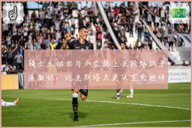 骑士米切尔与加兰场上互抢球权矛盾激化，比克斯塔夫更衣室失控传闻再起