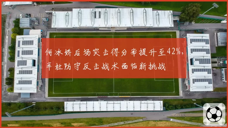 何冰娇后场突击得分率提升至42%,辛杜防守反击战术面临新挑战