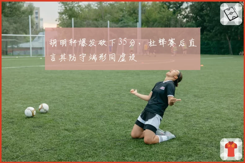 胡明轩爆发砍下35分，杜锋赛后直言其防守端形同虚设