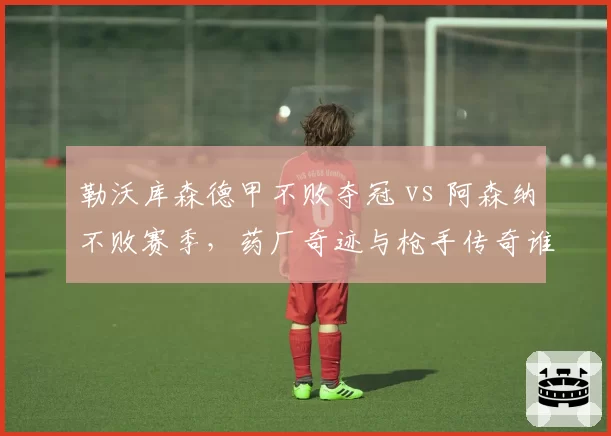 勒沃库森德甲不败夺冠 vs 阿森纳不败赛季,药厂奇迹与枪手传奇谁更惊艳