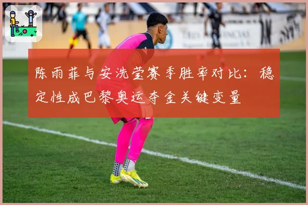 陈雨菲与安洗莹赛季胜率对比：稳定性成巴黎奥运夺金关键变量