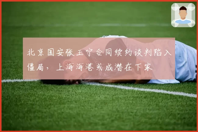 北京国安张玉宁合同续约谈判陷入僵局，上海海港或成潜在下家