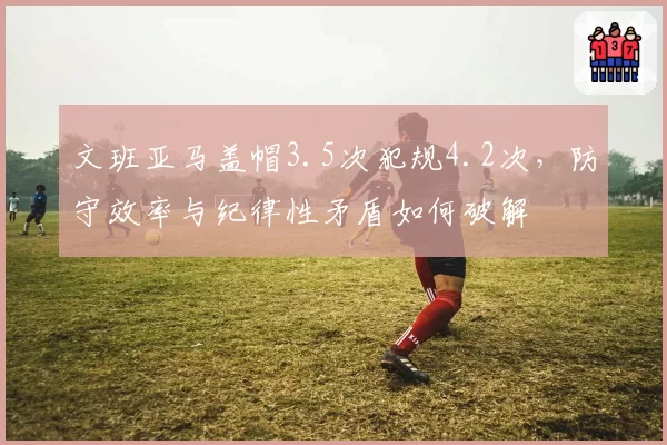文班亚马盖帽3.5次犯规4.2次,防守效率与纪律性矛盾如何破解
