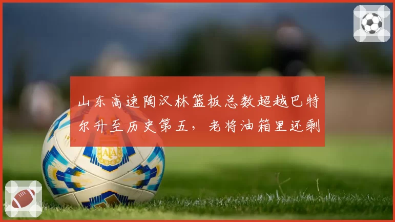 山东高速陶汉林篮板总数超越巴特尔升至历史第五,老将油箱里还剩多少油?