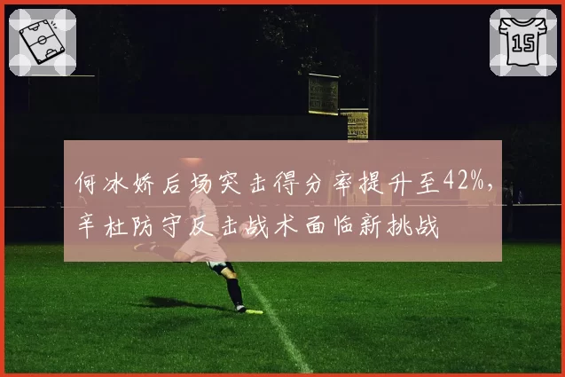 何冰娇后场突击得分率提升至42%,辛杜防守反击战术面临新挑战