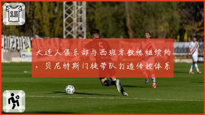 大连人俱乐部与西班牙教练组续约，贝尼特斯门徒带队打造传控体系前景几何？