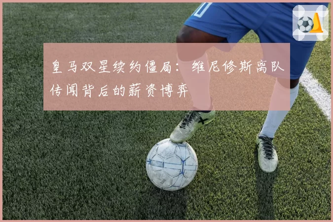 皇马双星续约僵局:维尼修斯离队传闻背后的薪资博弈