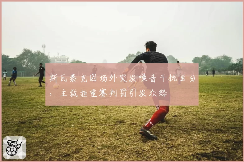 斯瓦泰克因场外突发噪音干扰丢分，主裁拒重赛判罚引发众怒