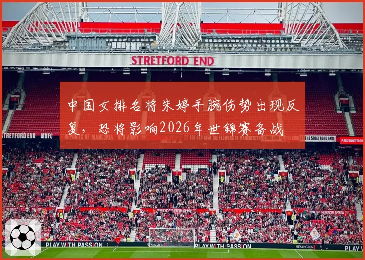 中国女排名将朱婷手腕伤势出现反复，恐将影响2026年世锦赛备战