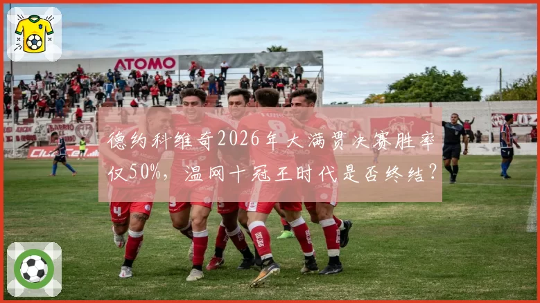 德约科维奇2026年大满贯决赛胜率仅50%,温网十冠王时代是否终结?