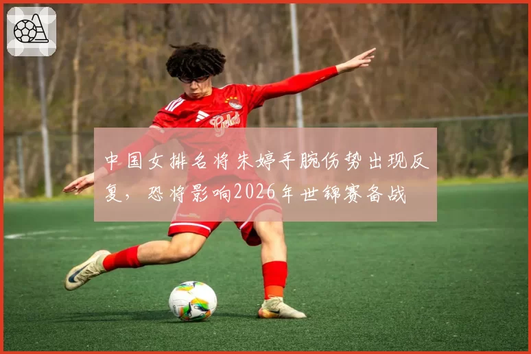 中国女排名将朱婷手腕伤势出现反复，恐将影响2026年世锦赛备战