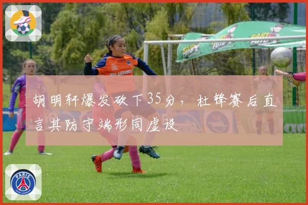 胡明轩爆发砍下35分，杜锋赛后直言其防守端形同虚设