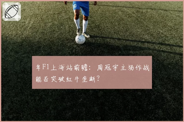 年F1上海站前瞻：周冠宇主场作战能否突破红牛垄断？