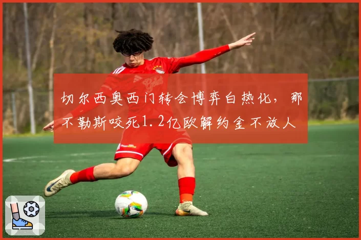 切尔西奥西门转会博弈白热化,那不勒斯咬死1.2亿欧解约金不放人