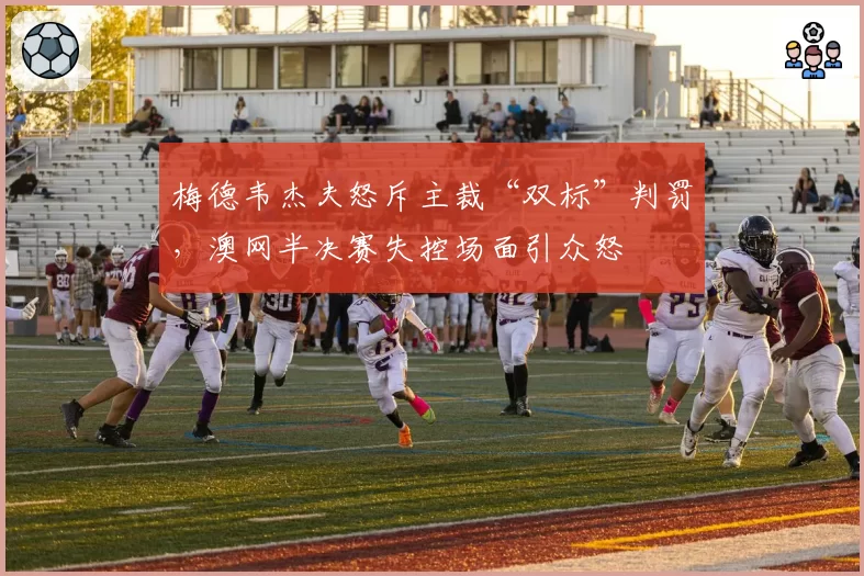 梅德韦杰夫怒斥主裁“双标”判罚，澳网半决赛失控场面引众怒