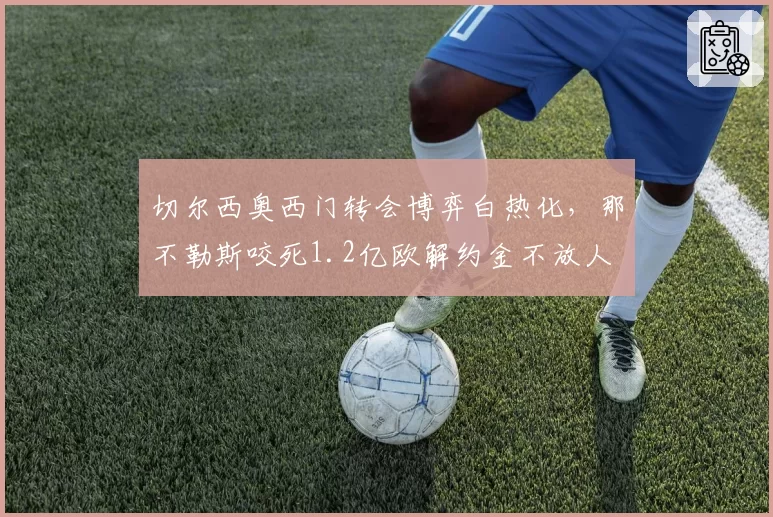 切尔西奥西门转会博弈白热化,那不勒斯咬死1.2亿欧解约金不放人