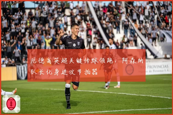 厄德高英超关键传球领跑，阿森纳队长化身进攻节拍器