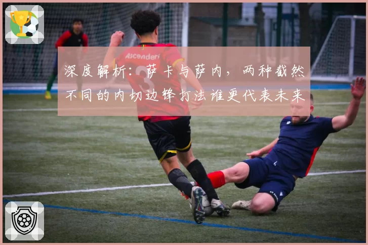 深度解析：萨卡与萨内，两种截然不同的内切边锋打法谁更代表未来？