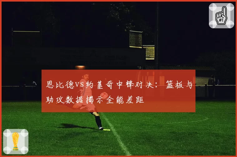 恩比德vs约基奇中锋对决:篮板与助攻数据揭示全能差距
