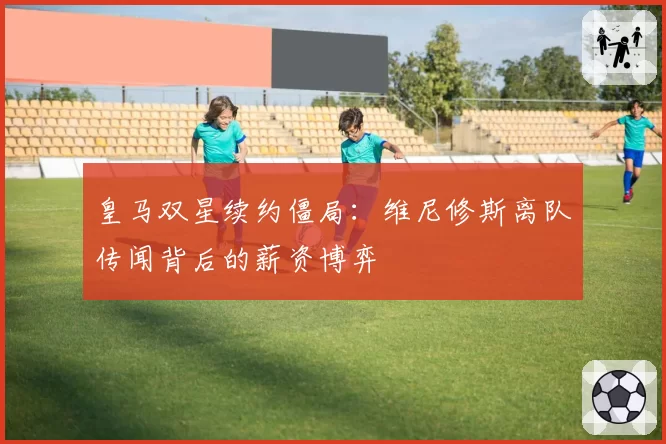 皇马双星续约僵局:维尼修斯离队传闻背后的薪资博弈