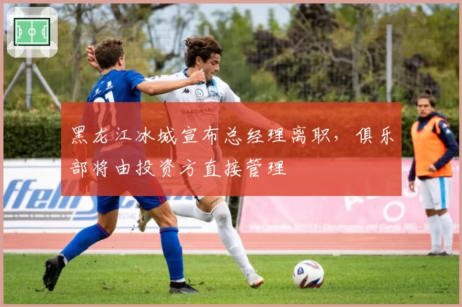 黑龙江冰城宣布总经理离职，俱乐部将由投资方直接管理