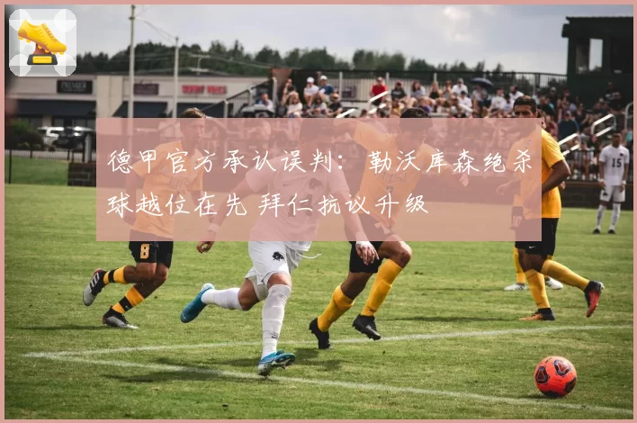德甲官方承认误判：勒沃库森绝杀球越位在先 拜仁抗议升级