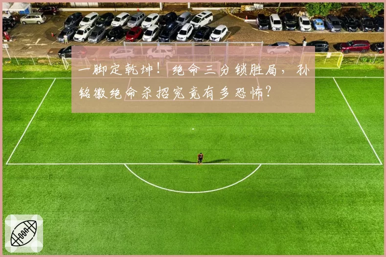 一脚定乾坤！绝命三分锁胜局，孙铭徽绝命杀招究竟有多恐怖？