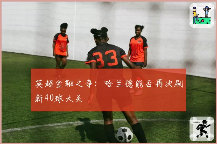 英超金靴之争:哈兰德能否再次刷新40球大关