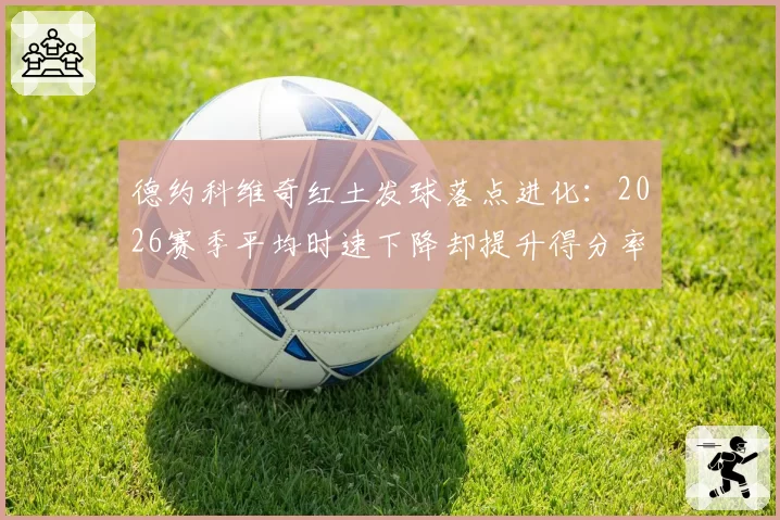 德约科维奇红土发球落点进化:2026赛季平均时速下降却提升得分率