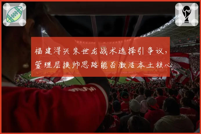 福建浔兴朱世龙战术选择引争议,管理层换帅思路能否激活本土核心?
